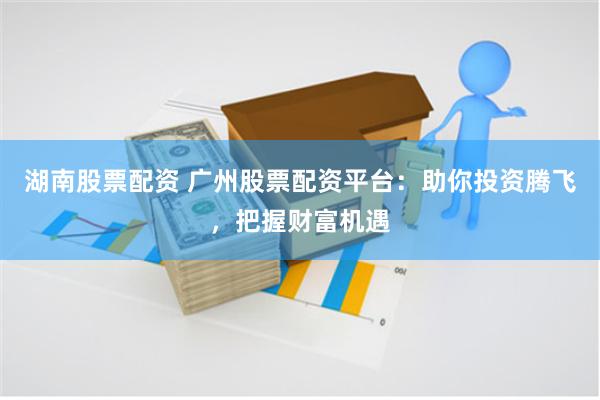 湖南股票配资 广州股票配资平台：助你投资腾飞，把握财富机遇