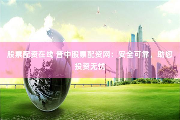 股票配资在线 晋中股票配资网：安全可靠，助您投资无忧